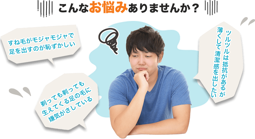 こんなお悩みありませんか？・すね毛がモジャモジャで足を出すのが恥ずかしい ・剃っても剃っても生えてくる足の毛に嫌気がさしている・ツルツルは抵抗があるが薄くして清潔感を出したい