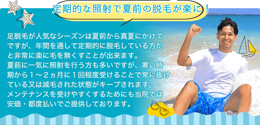 【定期的な照射で夏前の脱毛が楽に！】足脱毛が人気なシーズンは夏前から真夏にかけてですが、年間を通して定期的に脱毛している方だと非常に楽に毛を無くすことが出来ます。夏前に一気に照射を行う方も多いですが、寒い時期から１～２ヵ月に１回程度受けることで常に抜けている又は減毛された状態がキープされます。メンテナンスを受けやすくするためにも当サロンでは安価・都度払いでご提供しております。