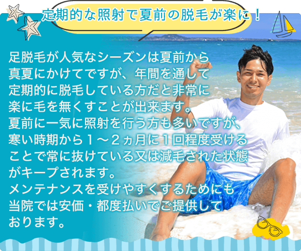 【定期的な照射で夏前の脱毛が楽に！】足脱毛が人気なシーズンは夏前から真夏にかけてですが、年間を通して定期的に脱毛している方だと非常に楽に毛を無くすことが出来ます。夏前に一気に照射を行う方も多いですが、寒い時期から１～２ヵ月に１回程度受けることで常に抜けている又は減毛された状態がキープされます。メンテナンスを受けやすくするためにも当サロンでは安価・都度払いでご提供しております。