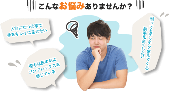こんなお悩みありませんか？・剛毛な腕の毛にコンプレックスを感じている・人前に立つ仕事で手をキレイに見せたい・剃ってもチクチク生えてくる腕毛を無くしたい