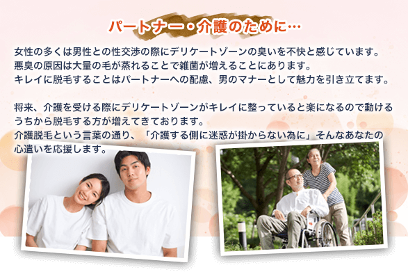 【パートナー・介護のために…】女性の多くは男性との性交渉の際にデリケートゾーンの臭いを不快と感じています。悪臭の原因は大量の毛が蒸れることで雑菌が増えることにあります。キレイに脱毛することはパートナーへの配慮、男のマナーとして魅力を引き立てます。将来、介護を受ける際にデリケートゾーンがキレイに整っていると楽になるので動けるうちから脱毛する方が増えてきております。介護脱毛という言葉の通り、「介護する側に迷惑が掛からない為に」そんなあなたの心遣いを応援します。