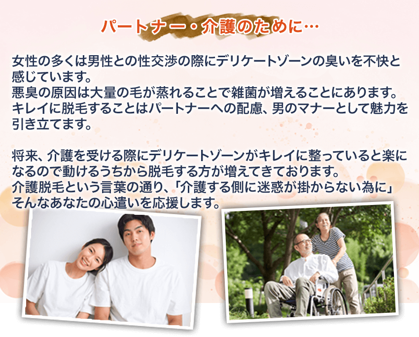 【パートナー・介護のために…】女性の多くは男性との性交渉の際にデリケートゾーンの臭いを不快と感じています。悪臭の原因は大量の毛が蒸れることで雑菌が増えることにあります。キレイに脱毛することはパートナーへの配慮、男のマナーとして魅力を引き立てます。将来、介護を受ける際にデリケートゾーンがキレイに整っていると楽になるので動けるうちから脱毛する方が増えてきております。介護脱毛という言葉の通り、「介護する側に迷惑が掛からない為に」そんなあなたの心遣いを応援します。
