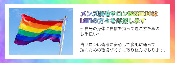 メンズ脱毛サロンRASHINDOはLGBTの方々を応援します～自分の身体に自信を持って過ごすためのお手伝い～　当サロンは皆様に安心して脱毛に通って頂くための環境づくりに取り組んでおります